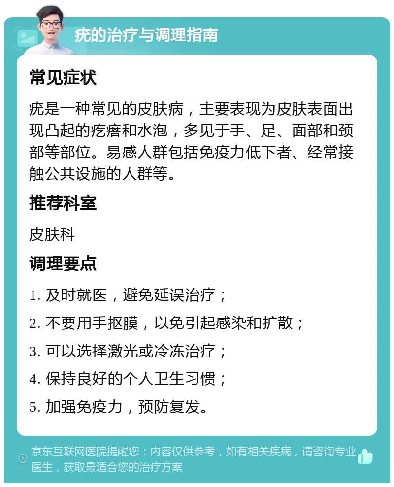 疣的治疗与调理指南 常见症状 疣是一种常见的皮肤病，主要表现为皮肤表面出现凸起的疙瘩和水泡，多见于手、足、面部和颈部等部位。易感人群包括免疫力低下者、经常接触公共设施的人群等。 推荐科室 皮肤科 调理要点 1. 及时就医，避免延误治疗； 2. 不要用手抠膜，以免引起感染和扩散； 3. 可以选择激光或冷冻治疗； 4. 保持良好的个人卫生习惯； 5. 加强免疫力，预防复发。