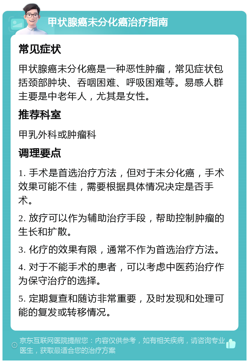 甲状腺癌未分化癌治疗指南 常见症状 甲状腺癌未分化癌是一种恶性肿瘤，常见症状包括颈部肿块、吞咽困难、呼吸困难等。易感人群主要是中老年人，尤其是女性。 推荐科室 甲乳外科或肿瘤科 调理要点 1. 手术是首选治疗方法，但对于未分化癌，手术效果可能不佳，需要根据具体情况决定是否手术。 2. 放疗可以作为辅助治疗手段，帮助控制肿瘤的生长和扩散。 3. 化疗的效果有限，通常不作为首选治疗方法。 4. 对于不能手术的患者，可以考虑中医药治疗作为保守治疗的选择。 5. 定期复查和随访非常重要，及时发现和处理可能的复发或转移情况。