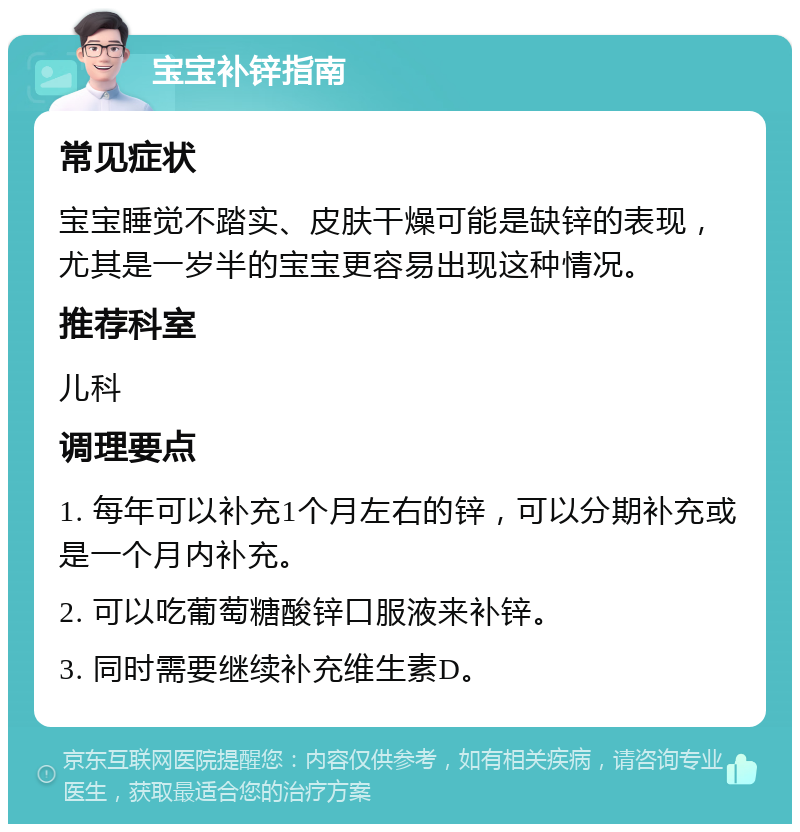 宝宝补锌指南 常见症状 宝宝睡觉不踏实、皮肤干燥可能是缺锌的表现，尤其是一岁半的宝宝更容易出现这种情况。 推荐科室 儿科 调理要点 1. 每年可以补充1个月左右的锌，可以分期补充或是一个月内补充。 2. 可以吃葡萄糖酸锌口服液来补锌。 3. 同时需要继续补充维生素D。