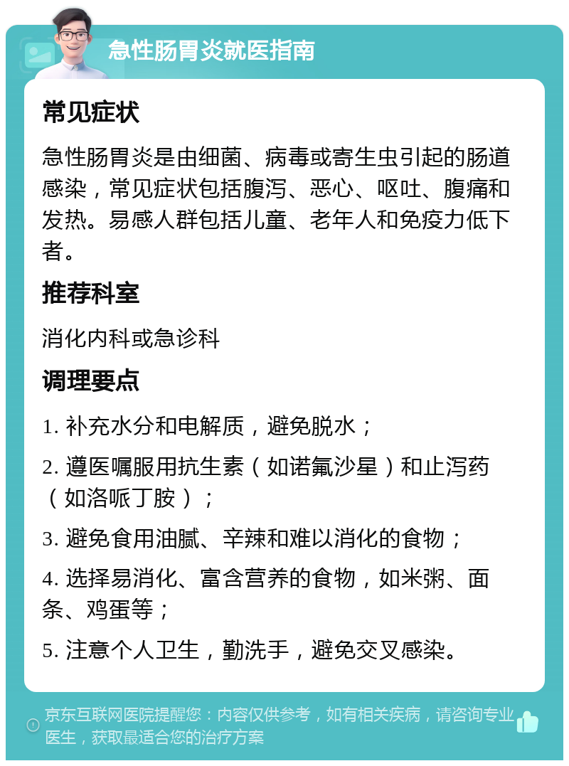 急性肠胃炎就医指南 常见症状 急性肠胃炎是由细菌、病毒或寄生虫引起的肠道感染，常见症状包括腹泻、恶心、呕吐、腹痛和发热。易感人群包括儿童、老年人和免疫力低下者。 推荐科室 消化内科或急诊科 调理要点 1. 补充水分和电解质，避免脱水； 2. 遵医嘱服用抗生素（如诺氟沙星）和止泻药（如洛哌丁胺）； 3. 避免食用油腻、辛辣和难以消化的食物； 4. 选择易消化、富含营养的食物，如米粥、面条、鸡蛋等； 5. 注意个人卫生，勤洗手，避免交叉感染。