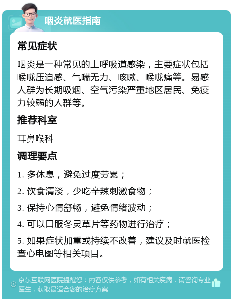 咽炎就医指南 常见症状 咽炎是一种常见的上呼吸道感染，主要症状包括喉咙压迫感、气喘无力、咳嗽、喉咙痛等。易感人群为长期吸烟、空气污染严重地区居民、免疫力较弱的人群等。 推荐科室 耳鼻喉科 调理要点 1. 多休息，避免过度劳累； 2. 饮食清淡，少吃辛辣刺激食物； 3. 保持心情舒畅，避免情绪波动； 4. 可以口服冬灵草片等药物进行治疗； 5. 如果症状加重或持续不改善，建议及时就医检查心电图等相关项目。