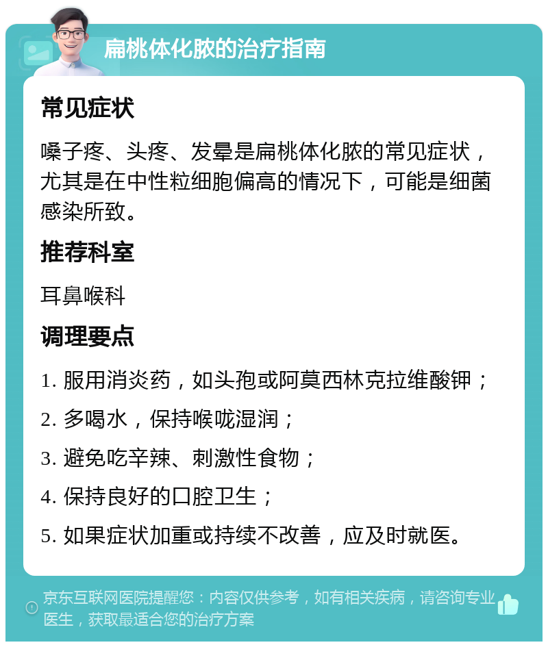 扁桃体化脓的治疗指南 常见症状 嗓子疼、头疼、发晕是扁桃体化脓的常见症状，尤其是在中性粒细胞偏高的情况下，可能是细菌感染所致。 推荐科室 耳鼻喉科 调理要点 1. 服用消炎药，如头孢或阿莫西林克拉维酸钾； 2. 多喝水，保持喉咙湿润； 3. 避免吃辛辣、刺激性食物； 4. 保持良好的口腔卫生； 5. 如果症状加重或持续不改善，应及时就医。