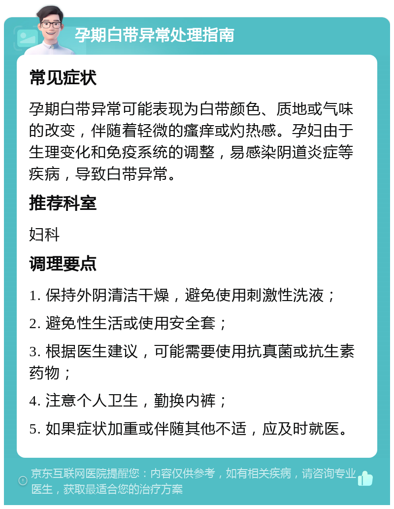 孕期白带异常处理指南 常见症状 孕期白带异常可能表现为白带颜色、质地或气味的改变，伴随着轻微的瘙痒或灼热感。孕妇由于生理变化和免疫系统的调整，易感染阴道炎症等疾病，导致白带异常。 推荐科室 妇科 调理要点 1. 保持外阴清洁干燥，避免使用刺激性洗液； 2. 避免性生活或使用安全套； 3. 根据医生建议，可能需要使用抗真菌或抗生素药物； 4. 注意个人卫生，勤换内裤； 5. 如果症状加重或伴随其他不适，应及时就医。