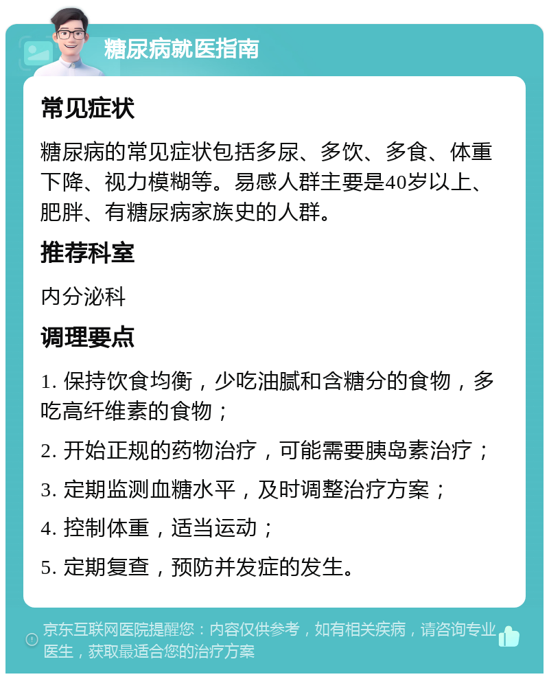 糖尿病就医指南 常见症状 糖尿病的常见症状包括多尿、多饮、多食、体重下降、视力模糊等。易感人群主要是40岁以上、肥胖、有糖尿病家族史的人群。 推荐科室 内分泌科 调理要点 1. 保持饮食均衡，少吃油腻和含糖分的食物，多吃高纤维素的食物； 2. 开始正规的药物治疗，可能需要胰岛素治疗； 3. 定期监测血糖水平，及时调整治疗方案； 4. 控制体重，适当运动； 5. 定期复查，预防并发症的发生。