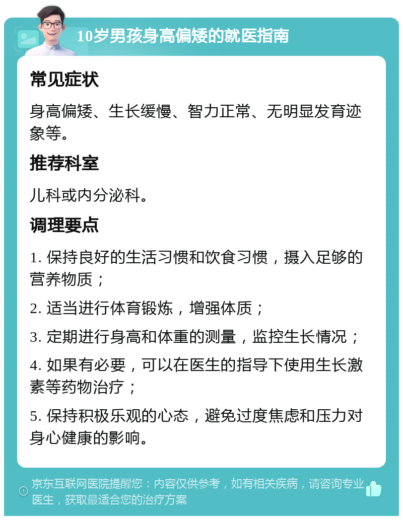 10岁男孩身高偏矮的就医指南 常见症状 身高偏矮、生长缓慢、智力正常、无明显发育迹象等。 推荐科室 儿科或内分泌科。 调理要点 1. 保持良好的生活习惯和饮食习惯，摄入足够的营养物质； 2. 适当进行体育锻炼，增强体质； 3. 定期进行身高和体重的测量，监控生长情况； 4. 如果有必要，可以在医生的指导下使用生长激素等药物治疗； 5. 保持积极乐观的心态，避免过度焦虑和压力对身心健康的影响。