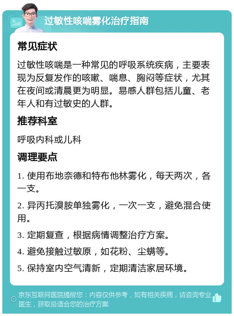 过敏性咳喘雾化治疗指南 常见症状 过敏性咳喘是一种常见的呼吸系统疾病，主要表现为反复发作的咳嗽、喘息、胸闷等症状，尤其在夜间或清晨更为明显。易感人群包括儿童、老年人和有过敏史的人群。 推荐科室 呼吸内科或儿科 调理要点 1. 使用布地奈德和特布他林雾化，每天两次，各一支。 2. 异丙托溴胺单独雾化，一次一支，避免混合使用。 3. 定期复查，根据病情调整治疗方案。 4. 避免接触过敏原，如花粉、尘螨等。 5. 保持室内空气清新，定期清洁家居环境。