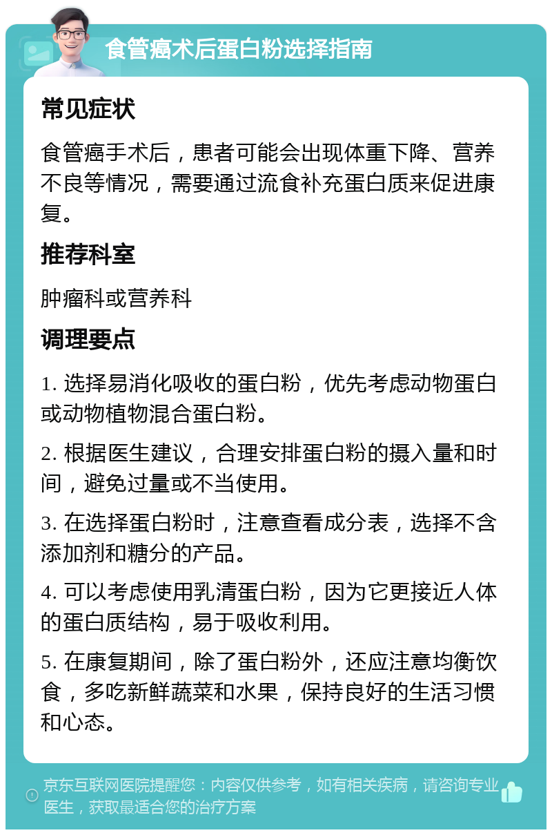 食管癌术后蛋白粉选择指南 常见症状 食管癌手术后，患者可能会出现体重下降、营养不良等情况，需要通过流食补充蛋白质来促进康复。 推荐科室 肿瘤科或营养科 调理要点 1. 选择易消化吸收的蛋白粉，优先考虑动物蛋白或动物植物混合蛋白粉。 2. 根据医生建议，合理安排蛋白粉的摄入量和时间，避免过量或不当使用。 3. 在选择蛋白粉时，注意查看成分表，选择不含添加剂和糖分的产品。 4. 可以考虑使用乳清蛋白粉，因为它更接近人体的蛋白质结构，易于吸收利用。 5. 在康复期间，除了蛋白粉外，还应注意均衡饮食，多吃新鲜蔬菜和水果，保持良好的生活习惯和心态。