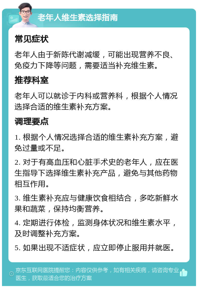 老年人维生素选择指南 常见症状 老年人由于新陈代谢减缓，可能出现营养不良、免疫力下降等问题，需要适当补充维生素。 推荐科室 老年人可以就诊于内科或营养科，根据个人情况选择合适的维生素补充方案。 调理要点 1. 根据个人情况选择合适的维生素补充方案，避免过量或不足。 2. 对于有高血压和心脏手术史的老年人，应在医生指导下选择维生素补充产品，避免与其他药物相互作用。 3. 维生素补充应与健康饮食相结合，多吃新鲜水果和蔬菜，保持均衡营养。 4. 定期进行体检，监测身体状况和维生素水平，及时调整补充方案。 5. 如果出现不适症状，应立即停止服用并就医。