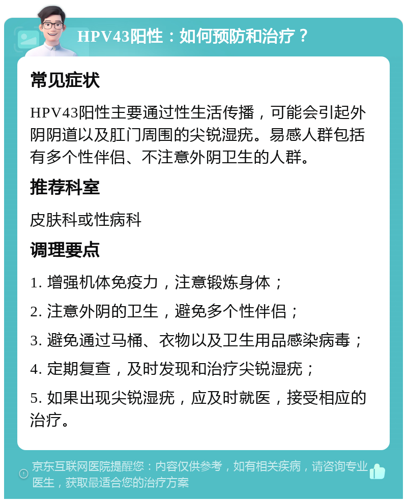 HPV43阳性：如何预防和治疗？ 常见症状 HPV43阳性主要通过性生活传播，可能会引起外阴阴道以及肛门周围的尖锐湿疣。易感人群包括有多个性伴侣、不注意外阴卫生的人群。 推荐科室 皮肤科或性病科 调理要点 1. 增强机体免疫力，注意锻炼身体； 2. 注意外阴的卫生，避免多个性伴侣； 3. 避免通过马桶、衣物以及卫生用品感染病毒； 4. 定期复查，及时发现和治疗尖锐湿疣； 5. 如果出现尖锐湿疣，应及时就医，接受相应的治疗。