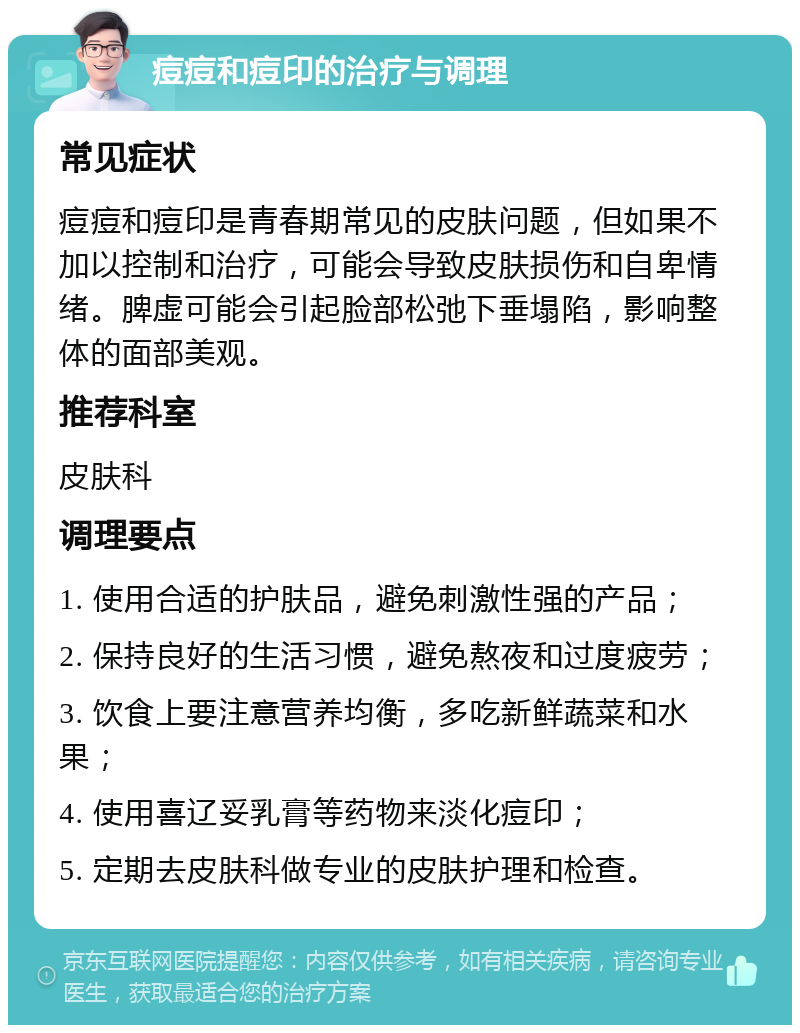 痘痘和痘印的治疗与调理 常见症状 痘痘和痘印是青春期常见的皮肤问题，但如果不加以控制和治疗，可能会导致皮肤损伤和自卑情绪。脾虚可能会引起脸部松弛下垂塌陷，影响整体的面部美观。 推荐科室 皮肤科 调理要点 1. 使用合适的护肤品，避免刺激性强的产品； 2. 保持良好的生活习惯，避免熬夜和过度疲劳； 3. 饮食上要注意营养均衡，多吃新鲜蔬菜和水果； 4. 使用喜辽妥乳膏等药物来淡化痘印； 5. 定期去皮肤科做专业的皮肤护理和检查。