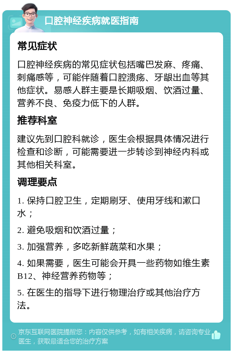 口腔神经疾病就医指南 常见症状 口腔神经疾病的常见症状包括嘴巴发麻、疼痛、刺痛感等，可能伴随着口腔溃疡、牙龈出血等其他症状。易感人群主要是长期吸烟、饮酒过量、营养不良、免疫力低下的人群。 推荐科室 建议先到口腔科就诊，医生会根据具体情况进行检查和诊断，可能需要进一步转诊到神经内科或其他相关科室。 调理要点 1. 保持口腔卫生，定期刷牙、使用牙线和漱口水； 2. 避免吸烟和饮酒过量； 3. 加强营养，多吃新鲜蔬菜和水果； 4. 如果需要，医生可能会开具一些药物如维生素B12、神经营养药物等； 5. 在医生的指导下进行物理治疗或其他治疗方法。