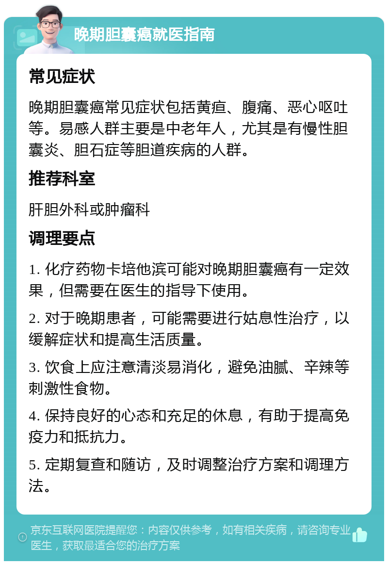 晚期胆囊癌就医指南 常见症状 晚期胆囊癌常见症状包括黄疸、腹痛、恶心呕吐等。易感人群主要是中老年人，尤其是有慢性胆囊炎、胆石症等胆道疾病的人群。 推荐科室 肝胆外科或肿瘤科 调理要点 1. 化疗药物卡培他滨可能对晚期胆囊癌有一定效果，但需要在医生的指导下使用。 2. 对于晚期患者，可能需要进行姑息性治疗，以缓解症状和提高生活质量。 3. 饮食上应注意清淡易消化，避免油腻、辛辣等刺激性食物。 4. 保持良好的心态和充足的休息，有助于提高免疫力和抵抗力。 5. 定期复查和随访，及时调整治疗方案和调理方法。