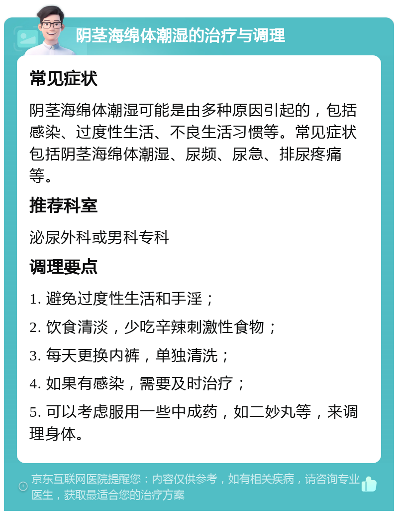 阴茎海绵体潮湿的治疗与调理 常见症状 阴茎海绵体潮湿可能是由多种原因引起的，包括感染、过度性生活、不良生活习惯等。常见症状包括阴茎海绵体潮湿、尿频、尿急、排尿疼痛等。 推荐科室 泌尿外科或男科专科 调理要点 1. 避免过度性生活和手淫； 2. 饮食清淡，少吃辛辣刺激性食物； 3. 每天更换内裤，单独清洗； 4. 如果有感染，需要及时治疗； 5. 可以考虑服用一些中成药，如二妙丸等，来调理身体。