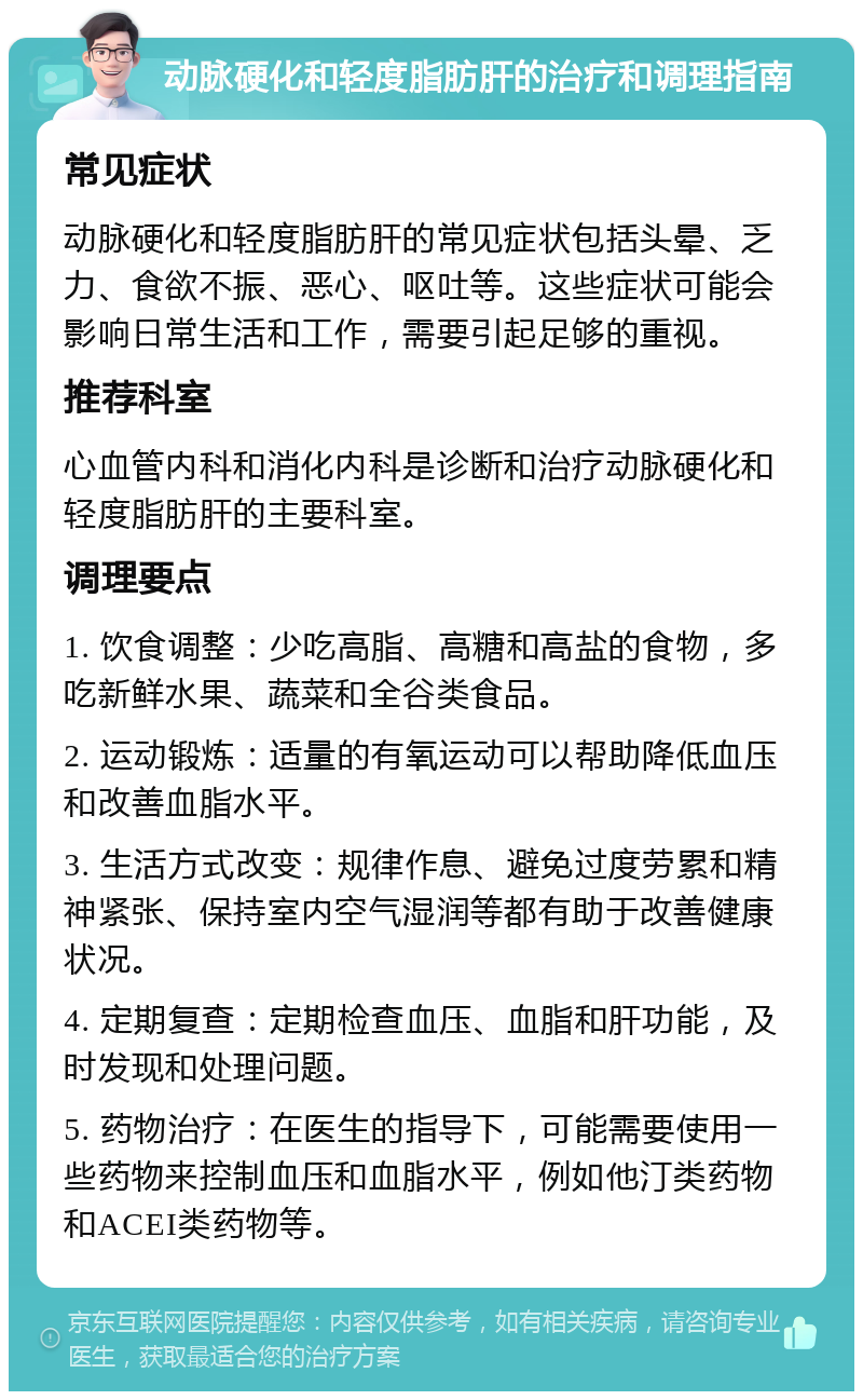 动脉硬化和轻度脂肪肝的治疗和调理指南 常见症状 动脉硬化和轻度脂肪肝的常见症状包括头晕、乏力、食欲不振、恶心、呕吐等。这些症状可能会影响日常生活和工作，需要引起足够的重视。 推荐科室 心血管内科和消化内科是诊断和治疗动脉硬化和轻度脂肪肝的主要科室。 调理要点 1. 饮食调整：少吃高脂、高糖和高盐的食物，多吃新鲜水果、蔬菜和全谷类食品。 2. 运动锻炼：适量的有氧运动可以帮助降低血压和改善血脂水平。 3. 生活方式改变：规律作息、避免过度劳累和精神紧张、保持室内空气湿润等都有助于改善健康状况。 4. 定期复查：定期检查血压、血脂和肝功能，及时发现和处理问题。 5. 药物治疗：在医生的指导下，可能需要使用一些药物来控制血压和血脂水平，例如他汀类药物和ACEI类药物等。