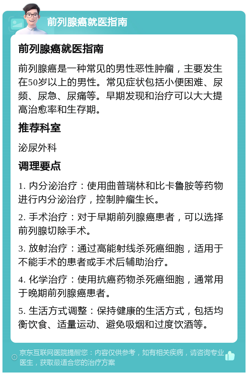 前列腺癌就医指南 前列腺癌就医指南 前列腺癌是一种常见的男性恶性肿瘤，主要发生在50岁以上的男性。常见症状包括小便困难、尿频、尿急、尿痛等。早期发现和治疗可以大大提高治愈率和生存期。 推荐科室 泌尿外科 调理要点 1. 内分泌治疗：使用曲普瑞林和比卡鲁胺等药物进行内分泌治疗，控制肿瘤生长。 2. 手术治疗：对于早期前列腺癌患者，可以选择前列腺切除手术。 3. 放射治疗：通过高能射线杀死癌细胞，适用于不能手术的患者或手术后辅助治疗。 4. 化学治疗：使用抗癌药物杀死癌细胞，通常用于晚期前列腺癌患者。 5. 生活方式调整：保持健康的生活方式，包括均衡饮食、适量运动、避免吸烟和过度饮酒等。