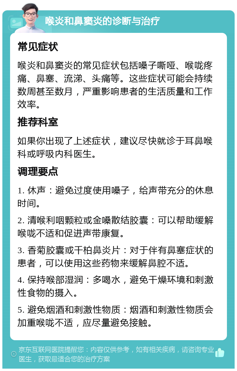 喉炎和鼻窦炎的诊断与治疗 常见症状 喉炎和鼻窦炎的常见症状包括嗓子嘶哑、喉咙疼痛、鼻塞、流涕、头痛等。这些症状可能会持续数周甚至数月，严重影响患者的生活质量和工作效率。 推荐科室 如果你出现了上述症状，建议尽快就诊于耳鼻喉科或呼吸内科医生。 调理要点 1. 休声：避免过度使用嗓子，给声带充分的休息时间。 2. 清喉利咽颗粒或金嗓散结胶囊：可以帮助缓解喉咙不适和促进声带康复。 3. 香菊胶囊或千柏鼻炎片：对于伴有鼻塞症状的患者，可以使用这些药物来缓解鼻腔不适。 4. 保持喉部湿润：多喝水，避免干燥环境和刺激性食物的摄入。 5. 避免烟酒和刺激性物质：烟酒和刺激性物质会加重喉咙不适，应尽量避免接触。