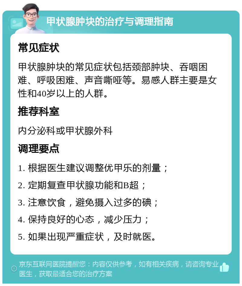 甲状腺肿块的治疗与调理指南 常见症状 甲状腺肿块的常见症状包括颈部肿块、吞咽困难、呼吸困难、声音嘶哑等。易感人群主要是女性和40岁以上的人群。 推荐科室 内分泌科或甲状腺外科 调理要点 1. 根据医生建议调整优甲乐的剂量； 2. 定期复查甲状腺功能和B超； 3. 注意饮食，避免摄入过多的碘； 4. 保持良好的心态，减少压力； 5. 如果出现严重症状，及时就医。