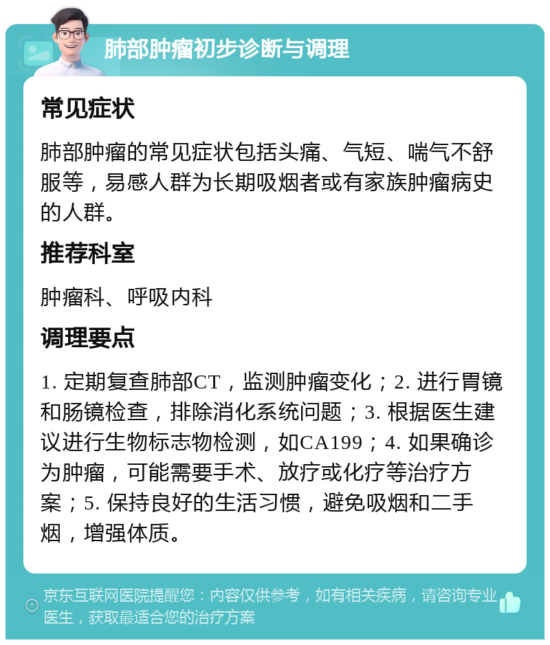 肺部肿瘤初步诊断与调理 常见症状 肺部肿瘤的常见症状包括头痛、气短、喘气不舒服等，易感人群为长期吸烟者或有家族肿瘤病史的人群。 推荐科室 肿瘤科、呼吸内科 调理要点 1. 定期复查肺部CT，监测肿瘤变化；2. 进行胃镜和肠镜检查，排除消化系统问题；3. 根据医生建议进行生物标志物检测，如CA199；4. 如果确诊为肿瘤，可能需要手术、放疗或化疗等治疗方案；5. 保持良好的生活习惯，避免吸烟和二手烟，增强体质。