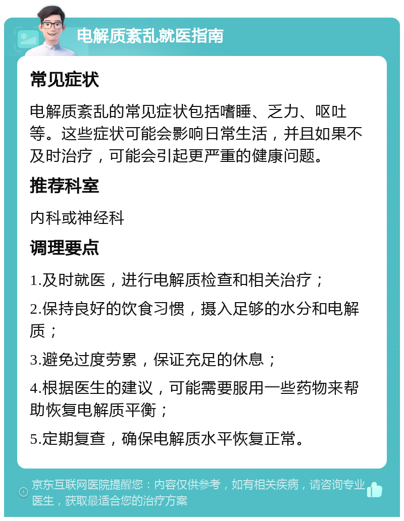 电解质紊乱就医指南 常见症状 电解质紊乱的常见症状包括嗜睡、乏力、呕吐等。这些症状可能会影响日常生活，并且如果不及时治疗，可能会引起更严重的健康问题。 推荐科室 内科或神经科 调理要点 1.及时就医，进行电解质检查和相关治疗； 2.保持良好的饮食习惯，摄入足够的水分和电解质； 3.避免过度劳累，保证充足的休息； 4.根据医生的建议，可能需要服用一些药物来帮助恢复电解质平衡； 5.定期复查，确保电解质水平恢复正常。