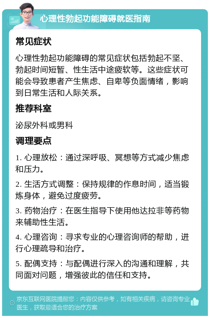 心理性勃起功能障碍就医指南 常见症状 心理性勃起功能障碍的常见症状包括勃起不坚、勃起时间短暂、性生活中途疲软等。这些症状可能会导致患者产生焦虑、自卑等负面情绪，影响到日常生活和人际关系。 推荐科室 泌尿外科或男科 调理要点 1. 心理放松：通过深呼吸、冥想等方式减少焦虑和压力。 2. 生活方式调整：保持规律的作息时间，适当锻炼身体，避免过度疲劳。 3. 药物治疗：在医生指导下使用他达拉非等药物来辅助性生活。 4. 心理咨询：寻求专业的心理咨询师的帮助，进行心理疏导和治疗。 5. 配偶支持：与配偶进行深入的沟通和理解，共同面对问题，增强彼此的信任和支持。