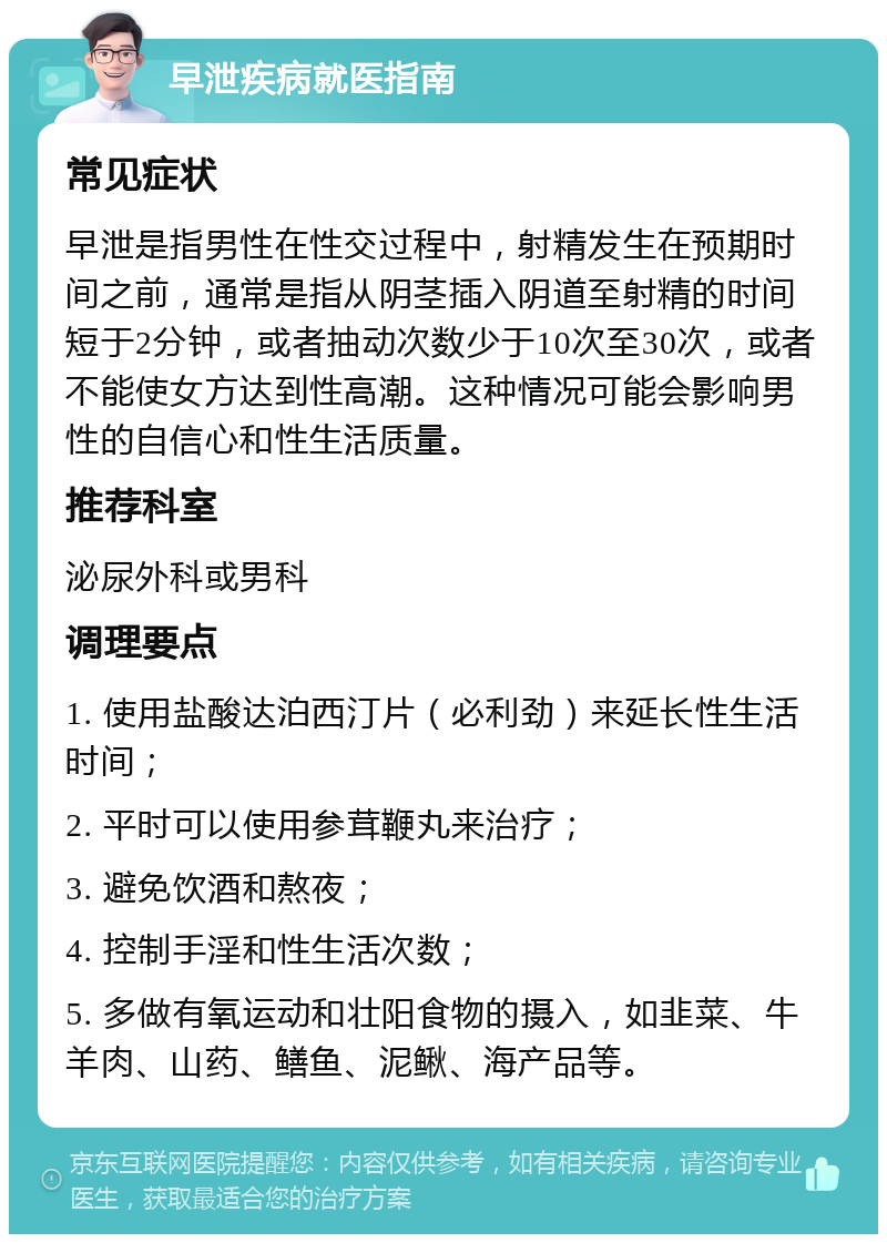 早泄疾病就医指南 常见症状 早泄是指男性在性交过程中，射精发生在预期时间之前，通常是指从阴茎插入阴道至射精的时间短于2分钟，或者抽动次数少于10次至30次，或者不能使女方达到性高潮。这种情况可能会影响男性的自信心和性生活质量。 推荐科室 泌尿外科或男科 调理要点 1. 使用盐酸达泊西汀片（必利劲）来延长性生活时间； 2. 平时可以使用参茸鞭丸来治疗； 3. 避免饮酒和熬夜； 4. 控制手淫和性生活次数； 5. 多做有氧运动和壮阳食物的摄入，如韭菜、牛羊肉、山药、鳝鱼、泥鳅、海产品等。