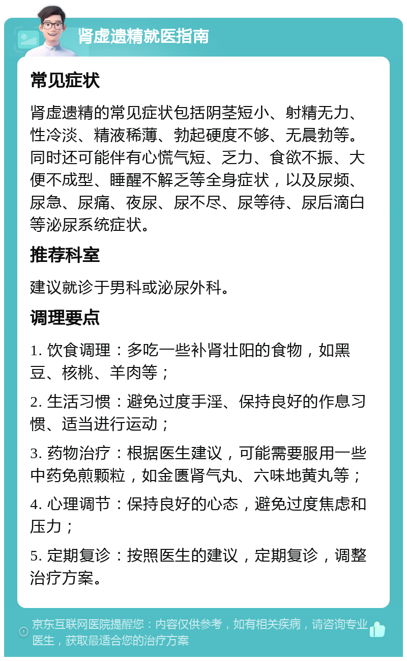 肾虚遗精就医指南 常见症状 肾虚遗精的常见症状包括阴茎短小、射精无力、性冷淡、精液稀薄、勃起硬度不够、无晨勃等。同时还可能伴有心慌气短、乏力、食欲不振、大便不成型、睡醒不解乏等全身症状，以及尿频、尿急、尿痛、夜尿、尿不尽、尿等待、尿后滴白等泌尿系统症状。 推荐科室 建议就诊于男科或泌尿外科。 调理要点 1. 饮食调理：多吃一些补肾壮阳的食物，如黑豆、核桃、羊肉等； 2. 生活习惯：避免过度手淫、保持良好的作息习惯、适当进行运动； 3. 药物治疗：根据医生建议，可能需要服用一些中药免煎颗粒，如金匮肾气丸、六味地黄丸等； 4. 心理调节：保持良好的心态，避免过度焦虑和压力； 5. 定期复诊：按照医生的建议，定期复诊，调整治疗方案。