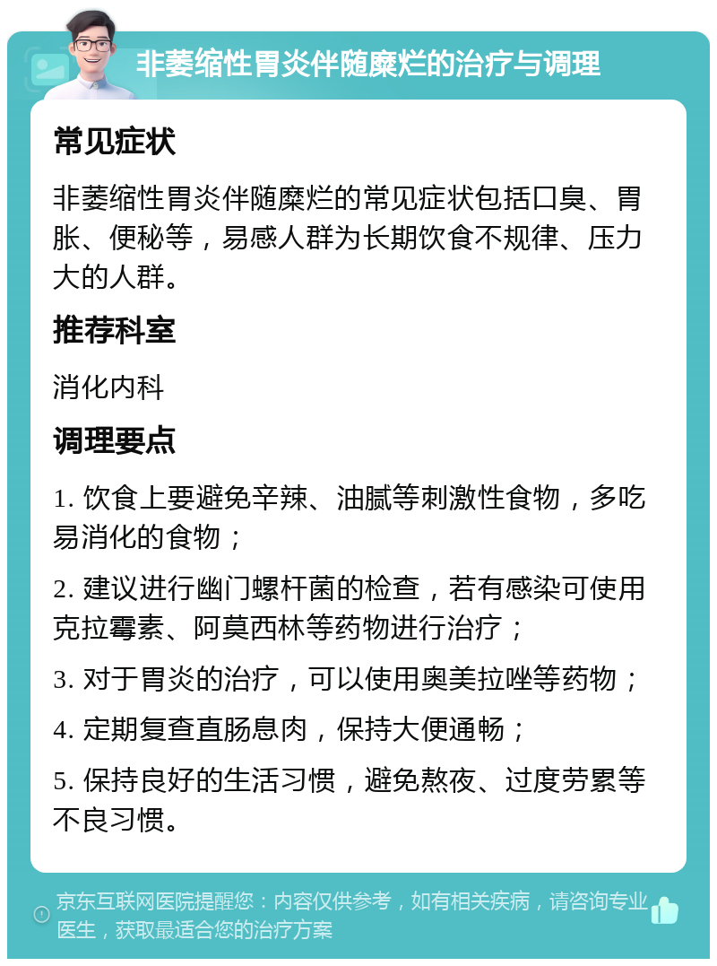 非萎缩性胃炎伴随糜烂的治疗与调理 常见症状 非萎缩性胃炎伴随糜烂的常见症状包括口臭、胃胀、便秘等，易感人群为长期饮食不规律、压力大的人群。 推荐科室 消化内科 调理要点 1. 饮食上要避免辛辣、油腻等刺激性食物，多吃易消化的食物； 2. 建议进行幽门螺杆菌的检查，若有感染可使用克拉霉素、阿莫西林等药物进行治疗； 3. 对于胃炎的治疗，可以使用奥美拉唑等药物； 4. 定期复查直肠息肉，保持大便通畅； 5. 保持良好的生活习惯，避免熬夜、过度劳累等不良习惯。