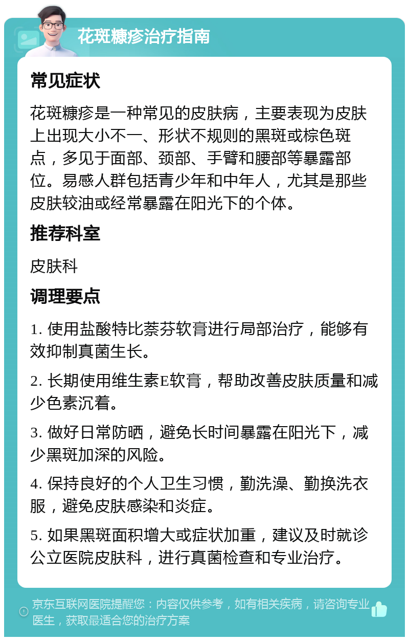 花斑糠疹治疗指南 常见症状 花斑糠疹是一种常见的皮肤病，主要表现为皮肤上出现大小不一、形状不规则的黑斑或棕色斑点，多见于面部、颈部、手臂和腰部等暴露部位。易感人群包括青少年和中年人，尤其是那些皮肤较油或经常暴露在阳光下的个体。 推荐科室 皮肤科 调理要点 1. 使用盐酸特比萘芬软膏进行局部治疗，能够有效抑制真菌生长。 2. 长期使用维生素E软膏，帮助改善皮肤质量和减少色素沉着。 3. 做好日常防晒，避免长时间暴露在阳光下，减少黑斑加深的风险。 4. 保持良好的个人卫生习惯，勤洗澡、勤换洗衣服，避免皮肤感染和炎症。 5. 如果黑斑面积增大或症状加重，建议及时就诊公立医院皮肤科，进行真菌检查和专业治疗。