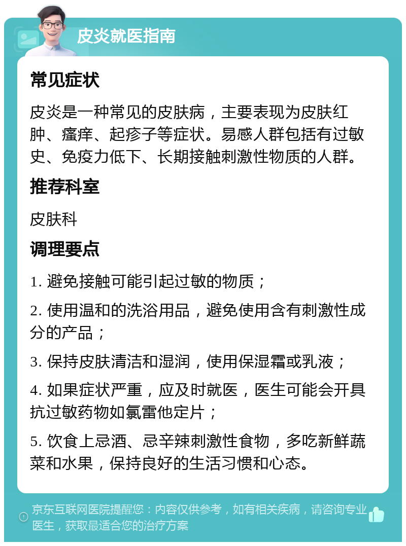 皮炎就医指南 常见症状 皮炎是一种常见的皮肤病，主要表现为皮肤红肿、瘙痒、起疹子等症状。易感人群包括有过敏史、免疫力低下、长期接触刺激性物质的人群。 推荐科室 皮肤科 调理要点 1. 避免接触可能引起过敏的物质； 2. 使用温和的洗浴用品，避免使用含有刺激性成分的产品； 3. 保持皮肤清洁和湿润，使用保湿霜或乳液； 4. 如果症状严重，应及时就医，医生可能会开具抗过敏药物如氯雷他定片； 5. 饮食上忌酒、忌辛辣刺激性食物，多吃新鲜蔬菜和水果，保持良好的生活习惯和心态。