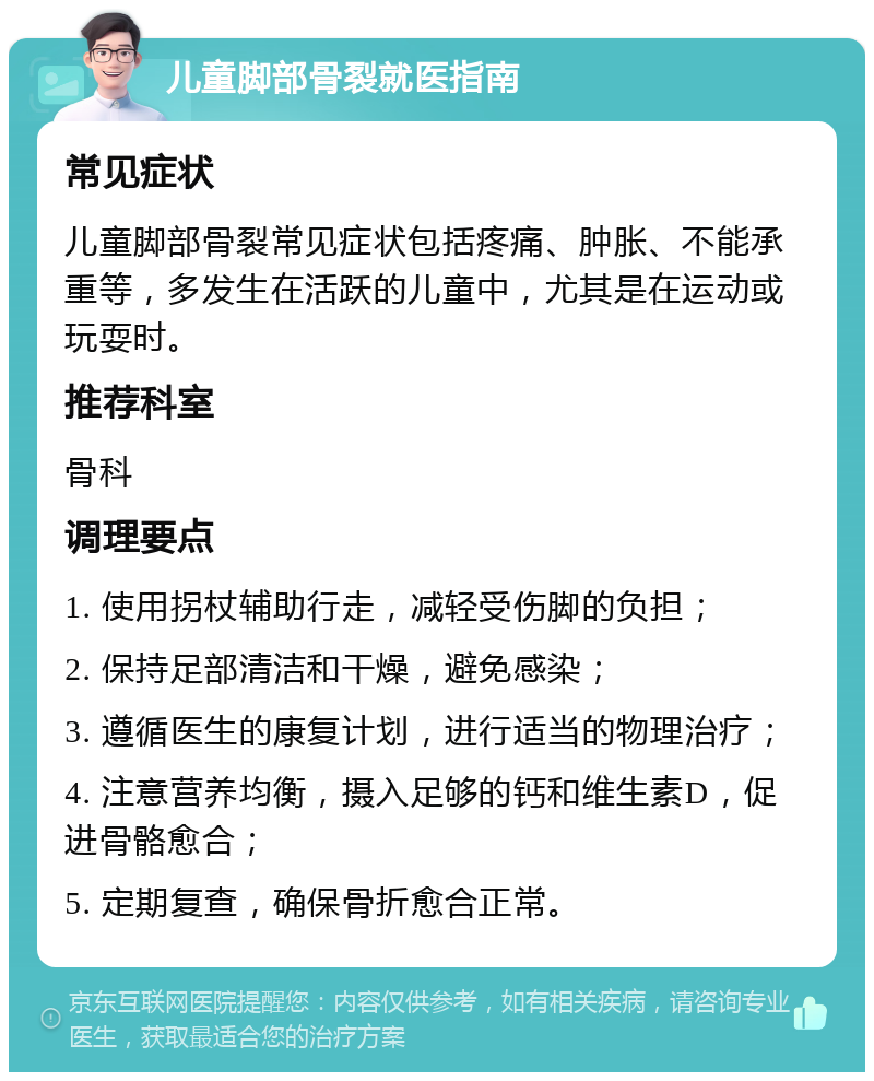 儿童脚部骨裂就医指南 常见症状 儿童脚部骨裂常见症状包括疼痛、肿胀、不能承重等，多发生在活跃的儿童中，尤其是在运动或玩耍时。 推荐科室 骨科 调理要点 1. 使用拐杖辅助行走，减轻受伤脚的负担； 2. 保持足部清洁和干燥，避免感染； 3. 遵循医生的康复计划，进行适当的物理治疗； 4. 注意营养均衡，摄入足够的钙和维生素D，促进骨骼愈合； 5. 定期复查，确保骨折愈合正常。