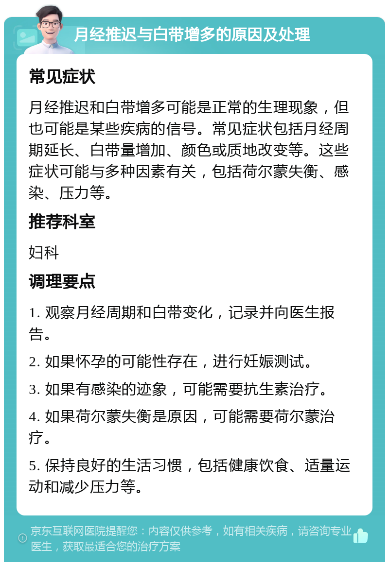 月经推迟与白带增多的原因及处理 常见症状 月经推迟和白带增多可能是正常的生理现象，但也可能是某些疾病的信号。常见症状包括月经周期延长、白带量增加、颜色或质地改变等。这些症状可能与多种因素有关，包括荷尔蒙失衡、感染、压力等。 推荐科室 妇科 调理要点 1. 观察月经周期和白带变化，记录并向医生报告。 2. 如果怀孕的可能性存在，进行妊娠测试。 3. 如果有感染的迹象，可能需要抗生素治疗。 4. 如果荷尔蒙失衡是原因，可能需要荷尔蒙治疗。 5. 保持良好的生活习惯，包括健康饮食、适量运动和减少压力等。