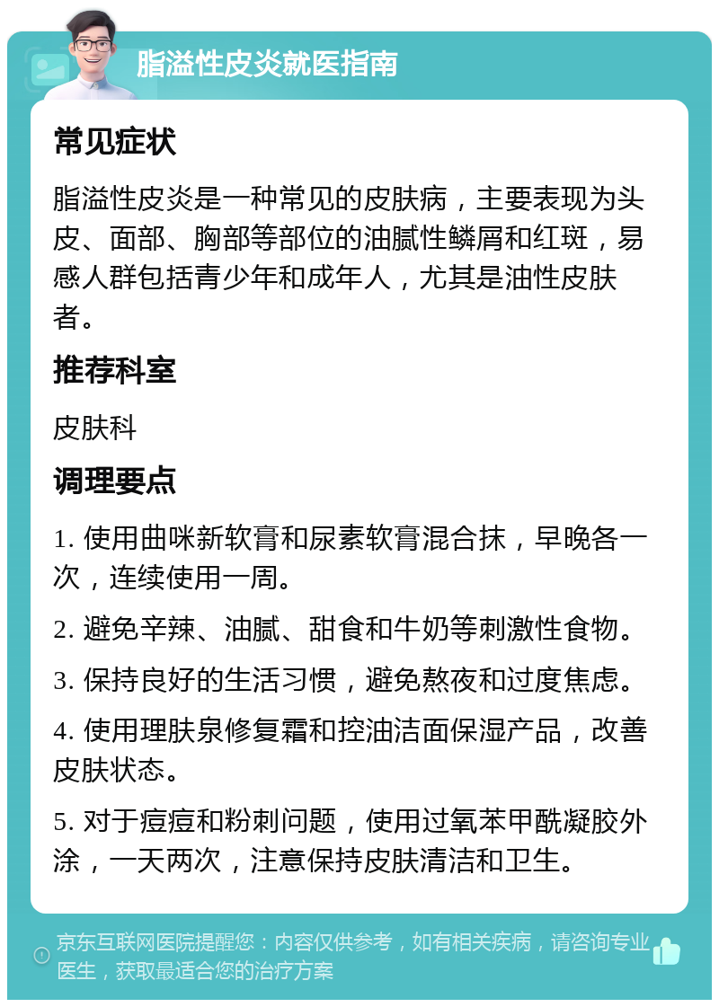 脂溢性皮炎就医指南 常见症状 脂溢性皮炎是一种常见的皮肤病，主要表现为头皮、面部、胸部等部位的油腻性鳞屑和红斑，易感人群包括青少年和成年人，尤其是油性皮肤者。 推荐科室 皮肤科 调理要点 1. 使用曲咪新软膏和尿素软膏混合抹，早晚各一次，连续使用一周。 2. 避免辛辣、油腻、甜食和牛奶等刺激性食物。 3. 保持良好的生活习惯，避免熬夜和过度焦虑。 4. 使用理肤泉修复霜和控油洁面保湿产品，改善皮肤状态。 5. 对于痘痘和粉刺问题，使用过氧苯甲酰凝胶外涂，一天两次，注意保持皮肤清洁和卫生。