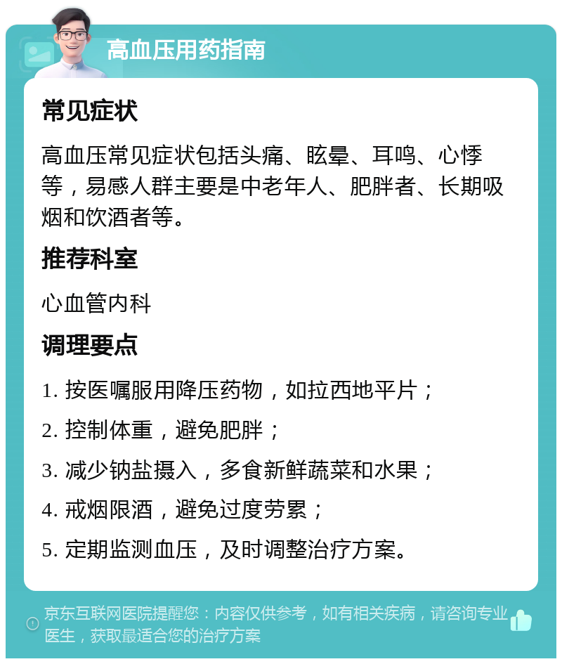 高血压用药指南 常见症状 高血压常见症状包括头痛、眩晕、耳鸣、心悸等，易感人群主要是中老年人、肥胖者、长期吸烟和饮酒者等。 推荐科室 心血管内科 调理要点 1. 按医嘱服用降压药物，如拉西地平片； 2. 控制体重，避免肥胖； 3. 减少钠盐摄入，多食新鲜蔬菜和水果； 4. 戒烟限酒，避免过度劳累； 5. 定期监测血压，及时调整治疗方案。