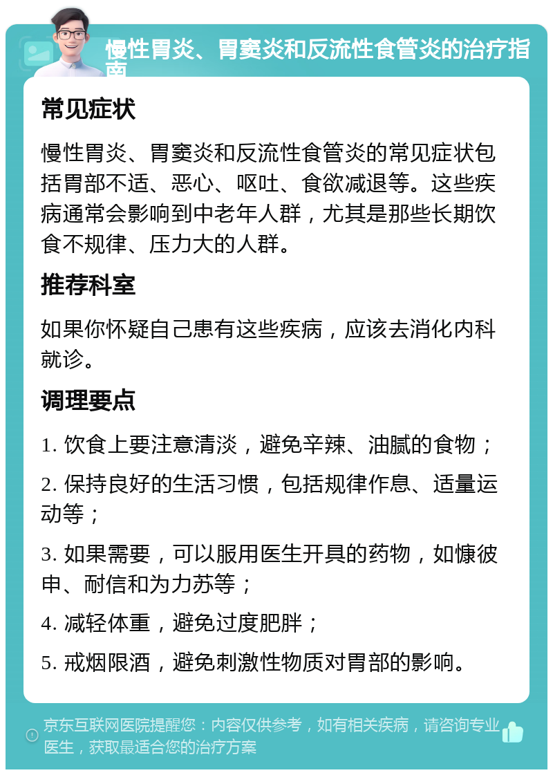 慢性胃炎、胃窦炎和反流性食管炎的治疗指南 常见症状 慢性胃炎、胃窦炎和反流性食管炎的常见症状包括胃部不适、恶心、呕吐、食欲减退等。这些疾病通常会影响到中老年人群，尤其是那些长期饮食不规律、压力大的人群。 推荐科室 如果你怀疑自己患有这些疾病，应该去消化内科就诊。 调理要点 1. 饮食上要注意清淡，避免辛辣、油腻的食物； 2. 保持良好的生活习惯，包括规律作息、适量运动等； 3. 如果需要，可以服用医生开具的药物，如慷彼申、耐信和为力苏等； 4. 减轻体重，避免过度肥胖； 5. 戒烟限酒，避免刺激性物质对胃部的影响。