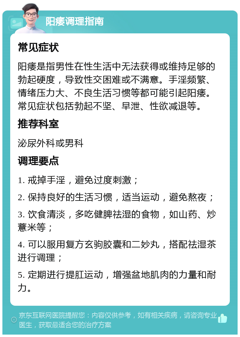 阳痿调理指南 常见症状 阳痿是指男性在性生活中无法获得或维持足够的勃起硬度，导致性交困难或不满意。手淫频繁、情绪压力大、不良生活习惯等都可能引起阳痿。常见症状包括勃起不坚、早泄、性欲减退等。 推荐科室 泌尿外科或男科 调理要点 1. 戒掉手淫，避免过度刺激； 2. 保持良好的生活习惯，适当运动，避免熬夜； 3. 饮食清淡，多吃健脾祛湿的食物，如山药、炒薏米等； 4. 可以服用复方玄驹胶囊和二妙丸，搭配祛湿茶进行调理； 5. 定期进行提肛运动，增强盆地肌肉的力量和耐力。