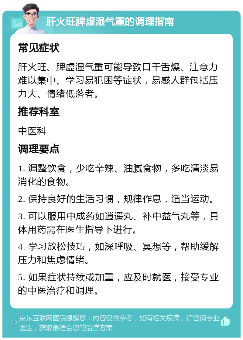 肝火旺脾虚湿气重的调理指南 常见症状 肝火旺、脾虚湿气重可能导致口干舌燥、注意力难以集中、学习易犯困等症状，易感人群包括压力大、情绪低落者。 推荐科室 中医科 调理要点 1. 调整饮食，少吃辛辣、油腻食物，多吃清淡易消化的食物。 2. 保持良好的生活习惯，规律作息，适当运动。 3. 可以服用中成药如逍遥丸、补中益气丸等，具体用药需在医生指导下进行。 4. 学习放松技巧，如深呼吸、冥想等，帮助缓解压力和焦虑情绪。 5. 如果症状持续或加重，应及时就医，接受专业的中医治疗和调理。