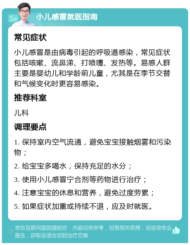 小儿感冒就医指南 常见症状 小儿感冒是由病毒引起的呼吸道感染，常见症状包括咳嗽、流鼻涕、打喷嚏、发热等。易感人群主要是婴幼儿和学龄前儿童，尤其是在季节交替和气候变化时更容易感染。 推荐科室 儿科 调理要点 1. 保持室内空气流通，避免宝宝接触烟雾和污染物； 2. 给宝宝多喝水，保持充足的水分； 3. 使用小儿感冒宁合剂等药物进行治疗； 4. 注意宝宝的休息和营养，避免过度劳累； 5. 如果症状加重或持续不退，应及时就医。