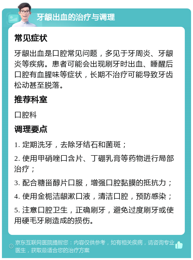 牙龈出血的治疗与调理 常见症状 牙龈出血是口腔常见问题，多见于牙周炎、牙龈炎等疾病。患者可能会出现刷牙时出血、睡醒后口腔有血腥味等症状，长期不治疗可能导致牙齿松动甚至脱落。 推荐科室 口腔科 调理要点 1. 定期洗牙，去除牙结石和菌斑； 2. 使用甲硝唑口含片、丁硼乳膏等药物进行局部治疗； 3. 配合糖甾醇片口服，增强口腔黏膜的抵抗力； 4. 使用金栀洁龈漱口液，清洁口腔，预防感染； 5. 注意口腔卫生，正确刷牙，避免过度刷牙或使用硬毛牙刷造成的损伤。