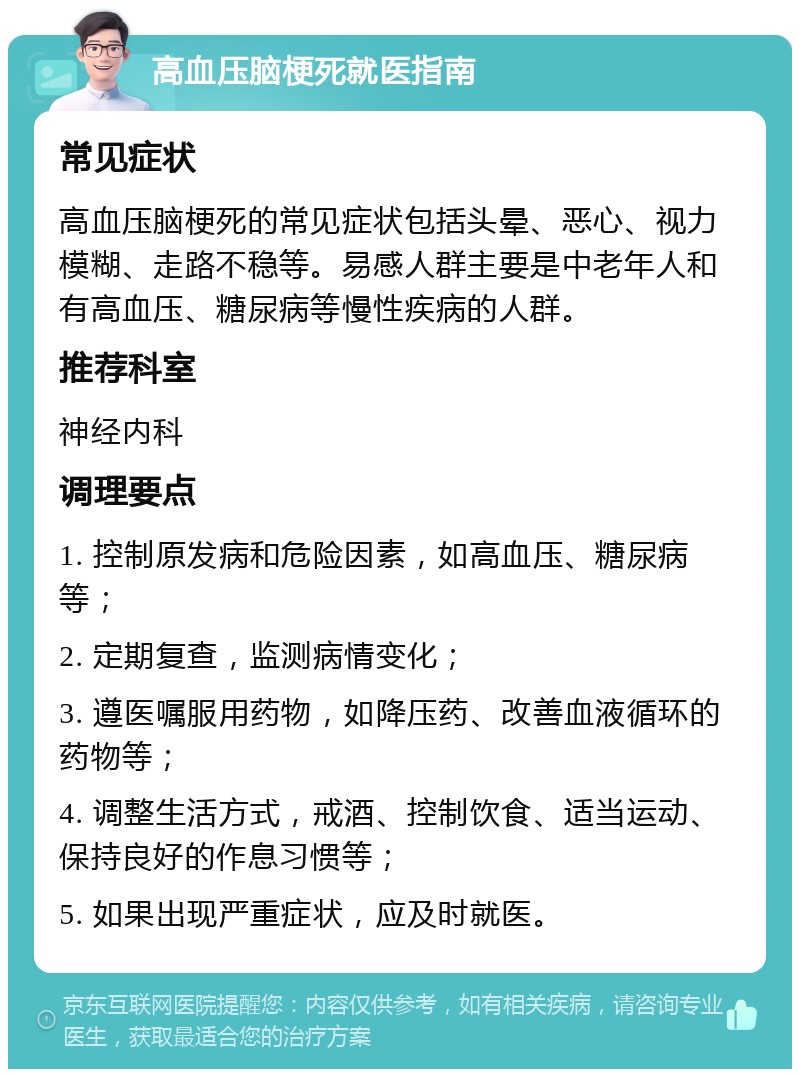 高血压脑梗死就医指南 常见症状 高血压脑梗死的常见症状包括头晕、恶心、视力模糊、走路不稳等。易感人群主要是中老年人和有高血压、糖尿病等慢性疾病的人群。 推荐科室 神经内科 调理要点 1. 控制原发病和危险因素，如高血压、糖尿病等； 2. 定期复查，监测病情变化； 3. 遵医嘱服用药物，如降压药、改善血液循环的药物等； 4. 调整生活方式，戒酒、控制饮食、适当运动、保持良好的作息习惯等； 5. 如果出现严重症状，应及时就医。