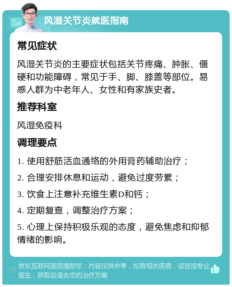 风湿关节炎就医指南 常见症状 风湿关节炎的主要症状包括关节疼痛、肿胀、僵硬和功能障碍，常见于手、脚、膝盖等部位。易感人群为中老年人、女性和有家族史者。 推荐科室 风湿免疫科 调理要点 1. 使用舒筋活血通络的外用膏药辅助治疗； 2. 合理安排休息和运动，避免过度劳累； 3. 饮食上注意补充维生素D和钙； 4. 定期复查，调整治疗方案； 5. 心理上保持积极乐观的态度，避免焦虑和抑郁情绪的影响。