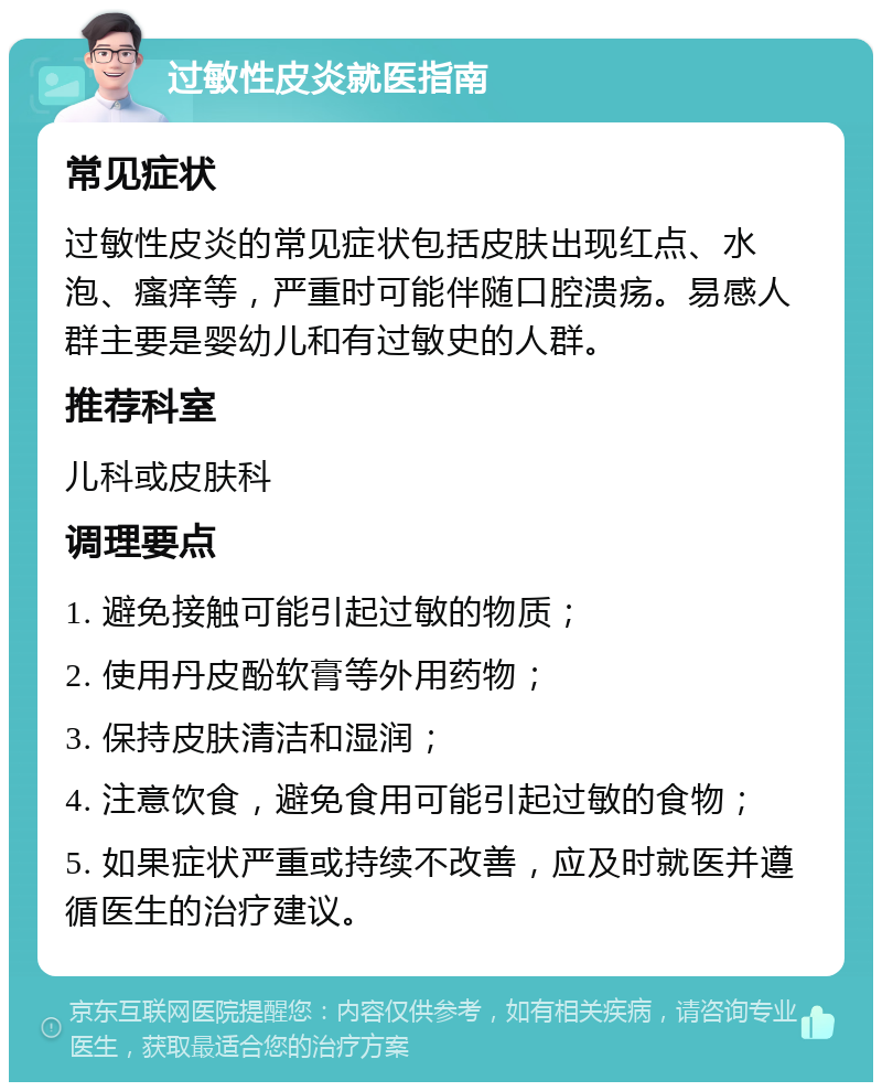 过敏性皮炎就医指南 常见症状 过敏性皮炎的常见症状包括皮肤出现红点、水泡、瘙痒等，严重时可能伴随口腔溃疡。易感人群主要是婴幼儿和有过敏史的人群。 推荐科室 儿科或皮肤科 调理要点 1. 避免接触可能引起过敏的物质； 2. 使用丹皮酚软膏等外用药物； 3. 保持皮肤清洁和湿润； 4. 注意饮食，避免食用可能引起过敏的食物； 5. 如果症状严重或持续不改善，应及时就医并遵循医生的治疗建议。