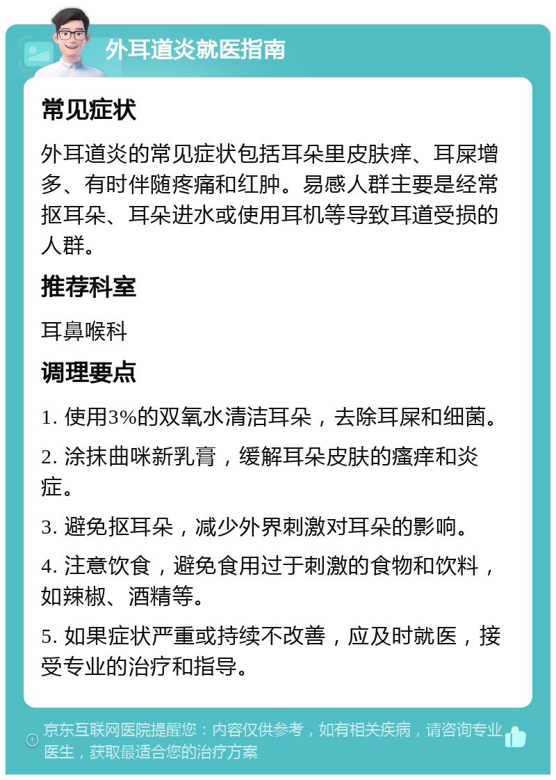 外耳道炎就医指南 常见症状 外耳道炎的常见症状包括耳朵里皮肤痒、耳屎增多、有时伴随疼痛和红肿。易感人群主要是经常抠耳朵、耳朵进水或使用耳机等导致耳道受损的人群。 推荐科室 耳鼻喉科 调理要点 1. 使用3%的双氧水清洁耳朵，去除耳屎和细菌。 2. 涂抹曲咪新乳膏，缓解耳朵皮肤的瘙痒和炎症。 3. 避免抠耳朵，减少外界刺激对耳朵的影响。 4. 注意饮食，避免食用过于刺激的食物和饮料，如辣椒、酒精等。 5. 如果症状严重或持续不改善，应及时就医，接受专业的治疗和指导。