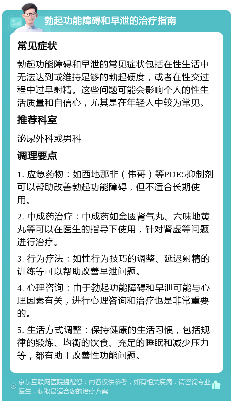 勃起功能障碍和早泄的治疗指南 常见症状 勃起功能障碍和早泄的常见症状包括在性生活中无法达到或维持足够的勃起硬度，或者在性交过程中过早射精。这些问题可能会影响个人的性生活质量和自信心，尤其是在年轻人中较为常见。 推荐科室 泌尿外科或男科 调理要点 1. 应急药物：如西地那非（伟哥）等PDE5抑制剂可以帮助改善勃起功能障碍，但不适合长期使用。 2. 中成药治疗：中成药如金匮肾气丸、六味地黄丸等可以在医生的指导下使用，针对肾虚等问题进行治疗。 3. 行为疗法：如性行为技巧的调整、延迟射精的训练等可以帮助改善早泄问题。 4. 心理咨询：由于勃起功能障碍和早泄可能与心理因素有关，进行心理咨询和治疗也是非常重要的。 5. 生活方式调整：保持健康的生活习惯，包括规律的锻炼、均衡的饮食、充足的睡眠和减少压力等，都有助于改善性功能问题。