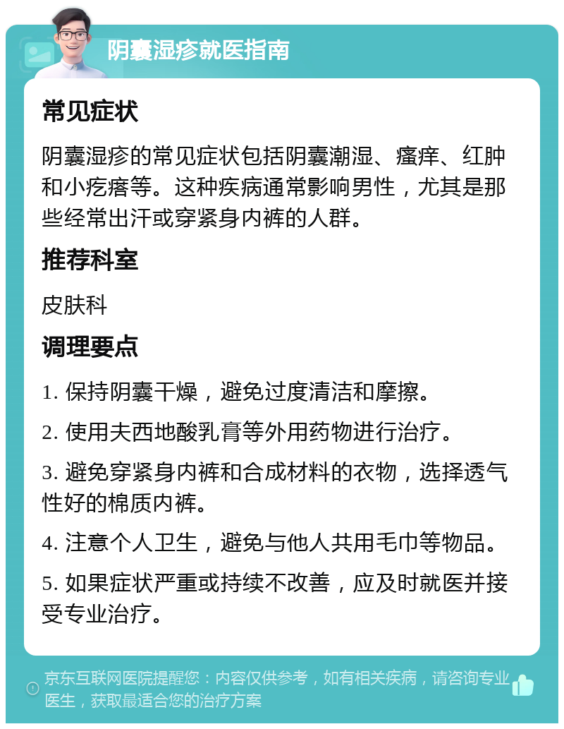 阴囊湿疹就医指南 常见症状 阴囊湿疹的常见症状包括阴囊潮湿、瘙痒、红肿和小疙瘩等。这种疾病通常影响男性，尤其是那些经常出汗或穿紧身内裤的人群。 推荐科室 皮肤科 调理要点 1. 保持阴囊干燥，避免过度清洁和摩擦。 2. 使用夫西地酸乳膏等外用药物进行治疗。 3. 避免穿紧身内裤和合成材料的衣物，选择透气性好的棉质内裤。 4. 注意个人卫生，避免与他人共用毛巾等物品。 5. 如果症状严重或持续不改善，应及时就医并接受专业治疗。