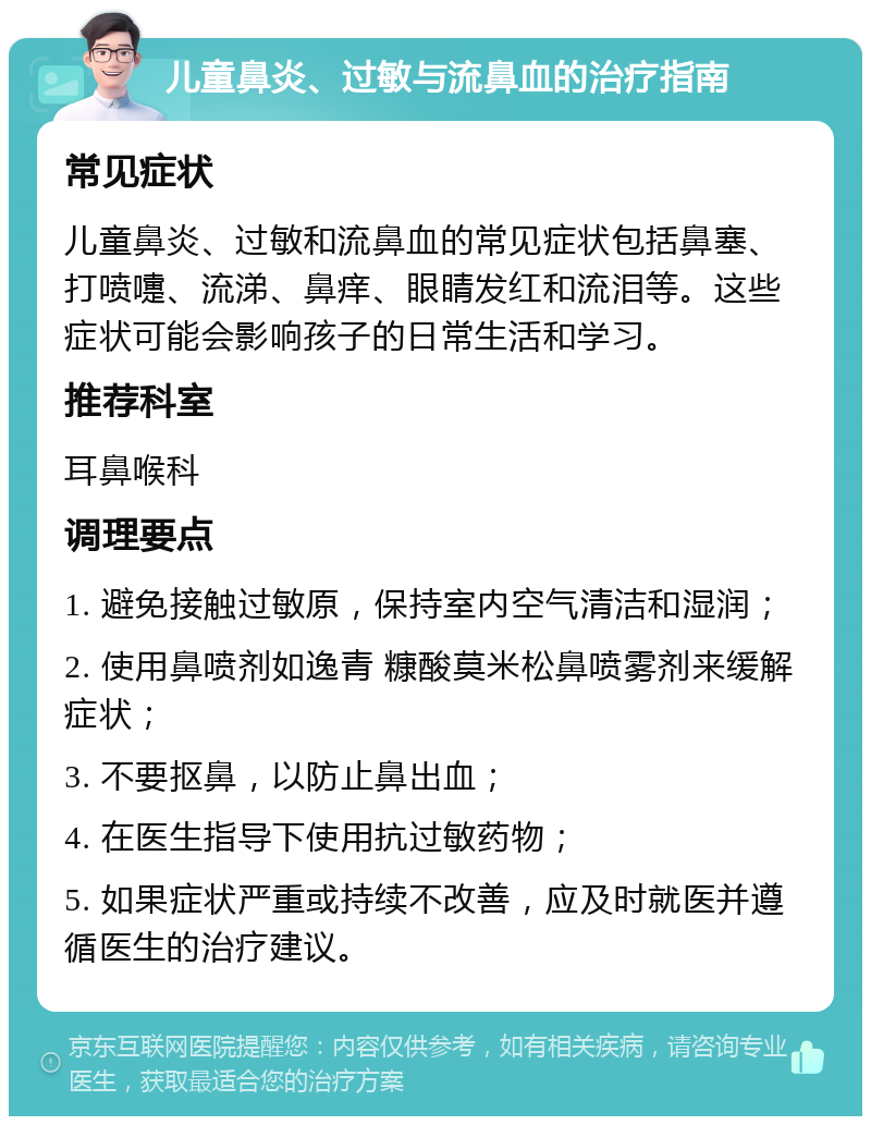 儿童鼻炎、过敏与流鼻血的治疗指南 常见症状 儿童鼻炎、过敏和流鼻血的常见症状包括鼻塞、打喷嚏、流涕、鼻痒、眼睛发红和流泪等。这些症状可能会影响孩子的日常生活和学习。 推荐科室 耳鼻喉科 调理要点 1. 避免接触过敏原，保持室内空气清洁和湿润； 2. 使用鼻喷剂如逸青 糠酸莫米松鼻喷雾剂来缓解症状； 3. 不要抠鼻，以防止鼻出血； 4. 在医生指导下使用抗过敏药物； 5. 如果症状严重或持续不改善，应及时就医并遵循医生的治疗建议。