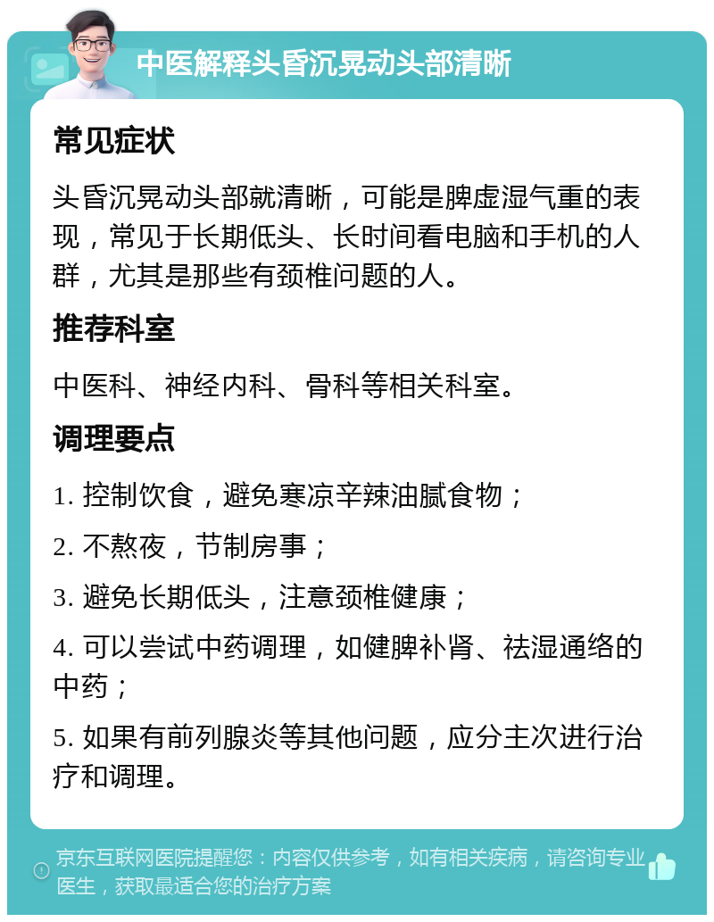 中医解释头昏沉晃动头部清晰 常见症状 头昏沉晃动头部就清晰，可能是脾虚湿气重的表现，常见于长期低头、长时间看电脑和手机的人群，尤其是那些有颈椎问题的人。 推荐科室 中医科、神经内科、骨科等相关科室。 调理要点 1. 控制饮食，避免寒凉辛辣油腻食物； 2. 不熬夜，节制房事； 3. 避免长期低头，注意颈椎健康； 4. 可以尝试中药调理，如健脾补肾、祛湿通络的中药； 5. 如果有前列腺炎等其他问题，应分主次进行治疗和调理。