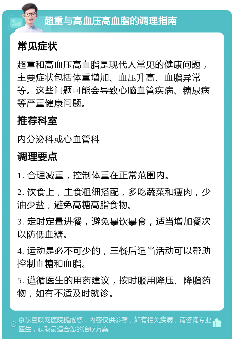 超重与高血压高血脂的调理指南 常见症状 超重和高血压高血脂是现代人常见的健康问题，主要症状包括体重增加、血压升高、血脂异常等。这些问题可能会导致心脑血管疾病、糖尿病等严重健康问题。 推荐科室 内分泌科或心血管科 调理要点 1. 合理减重，控制体重在正常范围内。 2. 饮食上，主食粗细搭配，多吃蔬菜和瘦肉，少油少盐，避免高糖高脂食物。 3. 定时定量进餐，避免暴饮暴食，适当增加餐次以防低血糖。 4. 运动是必不可少的，三餐后适当活动可以帮助控制血糖和血脂。 5. 遵循医生的用药建议，按时服用降压、降脂药物，如有不适及时就诊。