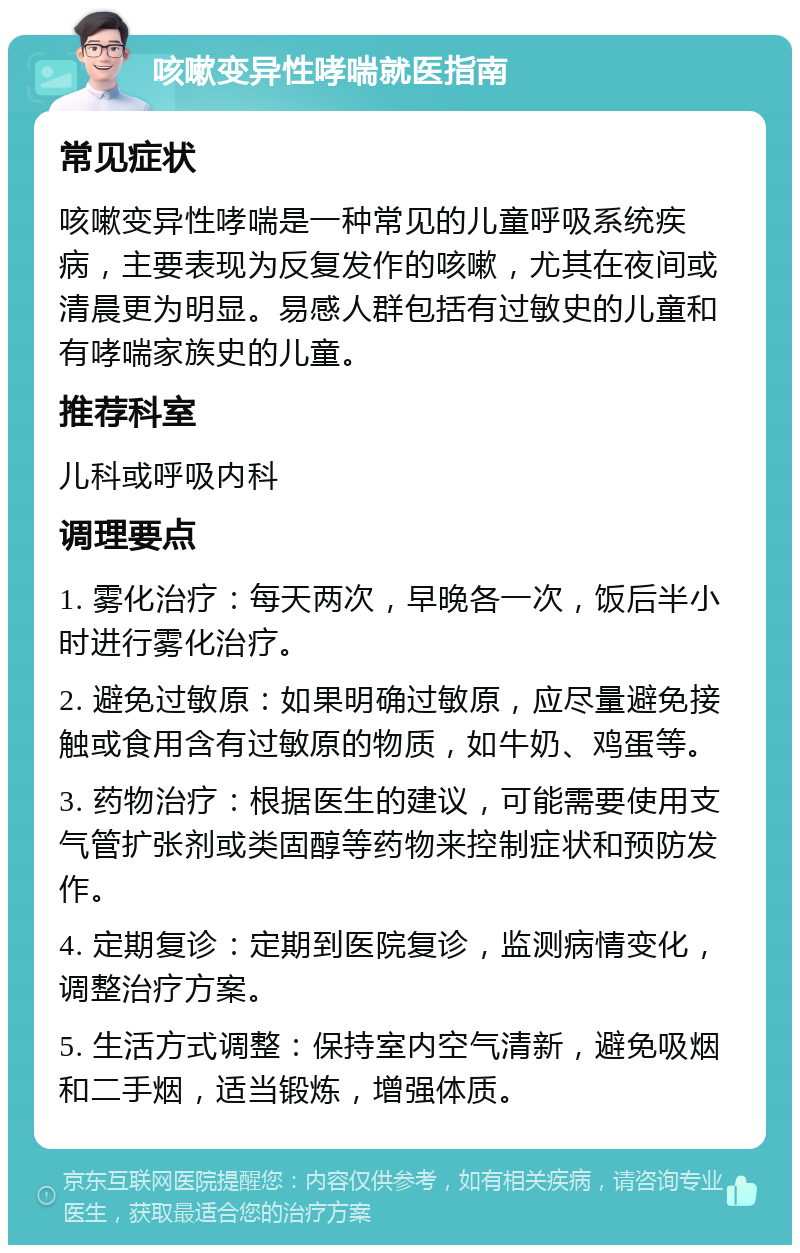 咳嗽变异性哮喘就医指南 常见症状 咳嗽变异性哮喘是一种常见的儿童呼吸系统疾病，主要表现为反复发作的咳嗽，尤其在夜间或清晨更为明显。易感人群包括有过敏史的儿童和有哮喘家族史的儿童。 推荐科室 儿科或呼吸内科 调理要点 1. 雾化治疗：每天两次，早晚各一次，饭后半小时进行雾化治疗。 2. 避免过敏原：如果明确过敏原，应尽量避免接触或食用含有过敏原的物质，如牛奶、鸡蛋等。 3. 药物治疗：根据医生的建议，可能需要使用支气管扩张剂或类固醇等药物来控制症状和预防发作。 4. 定期复诊：定期到医院复诊，监测病情变化，调整治疗方案。 5. 生活方式调整：保持室内空气清新，避免吸烟和二手烟，适当锻炼，增强体质。