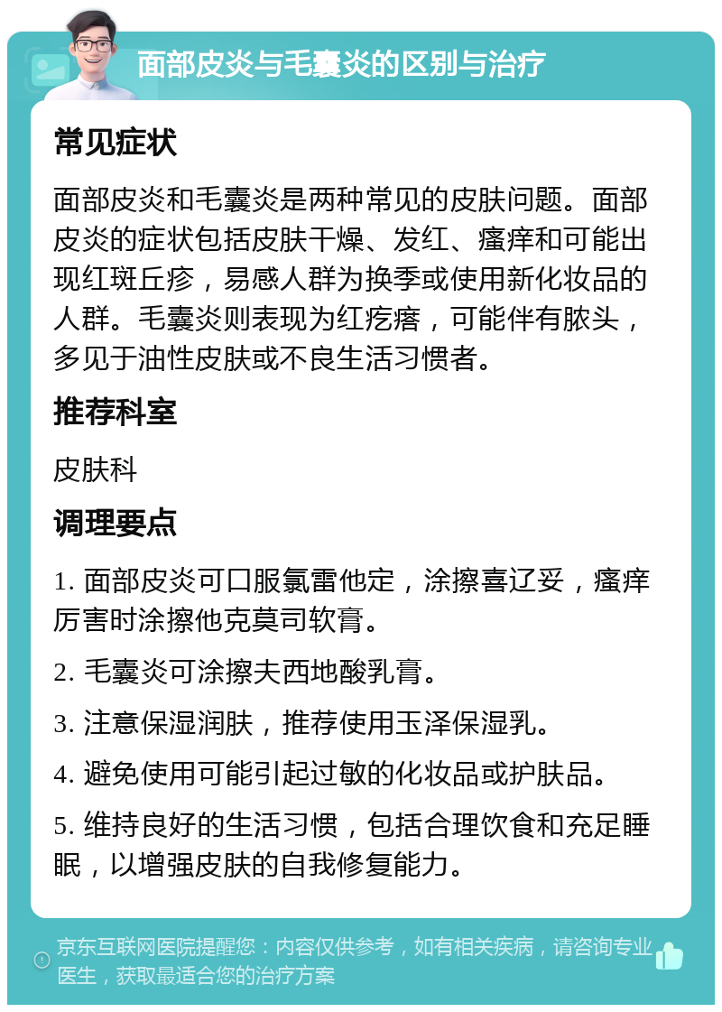 面部皮炎与毛囊炎的区别与治疗 常见症状 面部皮炎和毛囊炎是两种常见的皮肤问题。面部皮炎的症状包括皮肤干燥、发红、瘙痒和可能出现红斑丘疹，易感人群为换季或使用新化妆品的人群。毛囊炎则表现为红疙瘩，可能伴有脓头，多见于油性皮肤或不良生活习惯者。 推荐科室 皮肤科 调理要点 1. 面部皮炎可口服氯雷他定，涂擦喜辽妥，瘙痒厉害时涂擦他克莫司软膏。 2. 毛囊炎可涂擦夫西地酸乳膏。 3. 注意保湿润肤，推荐使用玉泽保湿乳。 4. 避免使用可能引起过敏的化妆品或护肤品。 5. 维持良好的生活习惯，包括合理饮食和充足睡眠，以增强皮肤的自我修复能力。