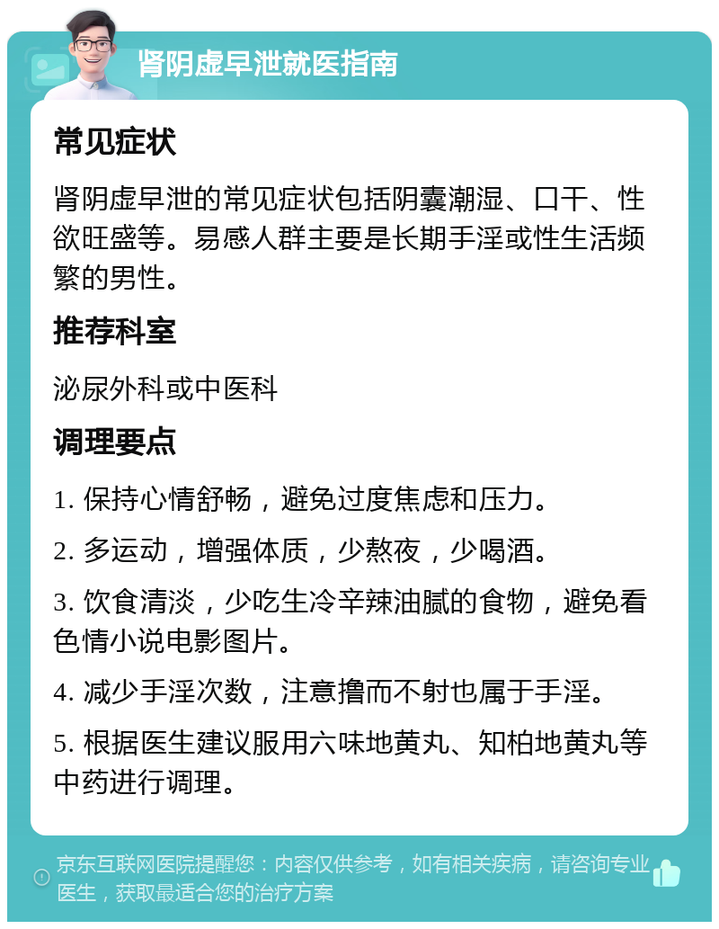 肾阴虚早泄就医指南 常见症状 肾阴虚早泄的常见症状包括阴囊潮湿、口干、性欲旺盛等。易感人群主要是长期手淫或性生活频繁的男性。 推荐科室 泌尿外科或中医科 调理要点 1. 保持心情舒畅，避免过度焦虑和压力。 2. 多运动，增强体质，少熬夜，少喝酒。 3. 饮食清淡，少吃生冷辛辣油腻的食物，避免看色情小说电影图片。 4. 减少手淫次数，注意撸而不射也属于手淫。 5. 根据医生建议服用六味地黄丸、知柏地黄丸等中药进行调理。